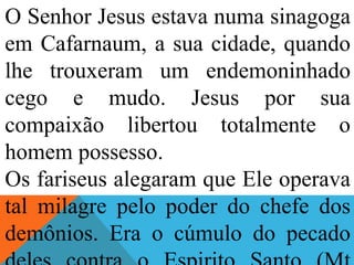 O Senhor Jesus estava numa sinagoga
em Cafarnaum, a sua cidade, quando
lhe trouxeram um endemoninhado
cego e mudo. Jesus por sua
compaixão libertou totalmente o
homem possesso.
Os fariseus alegaram que Ele operava
tal milagre pelo poder do chefe dos
demônios. Era o cúmulo do pecado
 