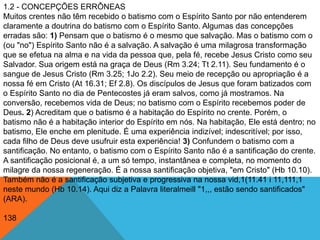 1.2 - CONCEPÇÕES ERRÔNEAS
Muitos crentes não têm recebido o batismo com o Espírito Santo por não entenderem
claramente a doutrina do batismo com o Espírito Santo. Algumas das concepções
erradas são: 1) Pensam que o batismo é o mesmo que salvação. Mas o batismo com o
(ou "no") Espírito Santo não é a salvação. A salvação é uma milagrosa transformação
que se efetua na alma e na vida da pessoa que, pela fé, recebe Jesus Cristo como seu
Salvador. Sua origem está na graça de Deus (Rm 3.24; Tt 2.11). Seu fundamento é o
sangue de Jesus Cristo (Rm 3.25; 1Jo 2.2). Seu meio de recepção ou apropriação é a
nossa fé em Cristo (At 16.31; Ef 2.8). Os discípulos de Jesus que foram batizados com
o Espírito Santo no dia de Pentecostes já eram salvos, como já mostramos. Na
conversão, recebemos vida de Deus; no batismo com o Espírito recebemos poder de
Deus. 2) Acreditam que o batismo é a habitação do Espírito no crente. Porém, o
batismo não é a habitação interior do Espírito em nós. Na habitação, Ele está dentro; no
batismo, Ele enche em plenitude. É uma experiência indizível; indescritível; por isso,
cada filho de Deus deve usufruir esta experiência! 3) Confundem o batismo com a
santificação. No entanto, o batismo com o Espírito Santo não é a santificação do crente.
A santificação posicional é, a um só tempo, instantânea e completa, no momento do
milagre da nossa regeneração. É a nossa santificação objetiva, "em Cristo" (Hb 10.10).
Também não é a santificação subjetiva e progressiva na nossa vid,1(11.41 i 11,111,1
neste mundo (Hb 10.14). Aqui diz a Palavra literalmeill "1,,, estão sendo santificados"
(ARA).
138
 