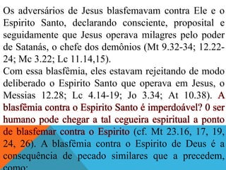 Os adversários de Jesus blasfemavam contra Ele e o
Espirito Santo, declarando consciente, proposital e
seguidamente que Jesus operava milagres pelo poder
de Satanás, o chefe dos demônios (Mt 9.32-34; 12.22-
24; Mc 3.22; Lc 11.14,15).
Com essa blasfêmia, eles estavam rejeitando de modo
deliberado o Espirito Santo que operava em Jesus, o
Messias 12.28; Lc 4.14-19; Jo 3.34; At 10.38).
(cf. Mt 23.16, 17, 19,
24, 26). A blasfêmia contra o Espirito de Deus é a
consequência de pecado similares que a precedem,
 