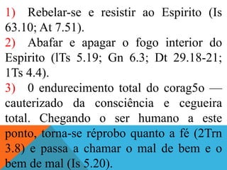 1) Rebelar-se e resistir ao Espirito (Is
63.10; At 7.51).
2) Abafar e apagar o fogo interior do
Espirito (lTs 5.19; Gn 6.3; Dt 29.18-21;
1Ts 4.4).
3) 0 endurecimento total do corag5o —
cauterizado da consciência e cegueira
total. Chegando o ser humano a este
ponto, torna-se réprobo quanto a fé (2Trn
3.8) e passa a chamar o mal de bem e o
bem de mal (Is 5.20).
 