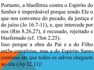 Portanto, a blasfêmia contra o Espirito do
Senhor é imperdoável porque sendo EIe o
que nos convence do pecado, da justiça e
do juízo (Jo 16.7-11), e, que intercede por
nos (Rm 8.26,27), é recusado, rejeitado e
blasfemado (cf. 1Sm 2.25).
Isso porque a obra do Pai e a do Filho
est5o completas, mas a do Espirito Santo
continua ate que todos os salvos cheguem
ao céu (Ap 22.11)!
 