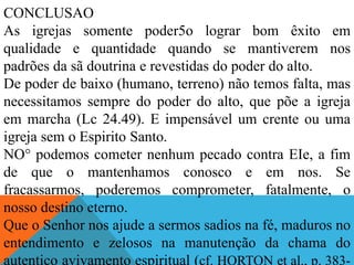 CONCLUSAO
As igrejas somente poder5o lograr bom êxito em
qualidade e quantidade quando se mantiverem nos
padrões da sã doutrina e revestidas do poder do alto.
De poder de baixo (humano, terreno) não temos falta, mas
necessitamos sempre do poder do alto, que põe a igreja
em marcha (Lc 24.49). E impensável um crente ou uma
igreja sem o Espirito Santo.
NO° podemos cometer nenhum pecado contra EIe, a fim
de que o mantenhamos conosco e em nos. Se
fracassarmos, poderemos comprometer, fatalmente, o
nosso destino eterno.
Que o Senhor nos ajude a sermos sadios na fé, maduros no
entendimento e zelosos na manutenção da chama do
autentico avivamento espiritual (cf. HORTON et al., p. 383-
 