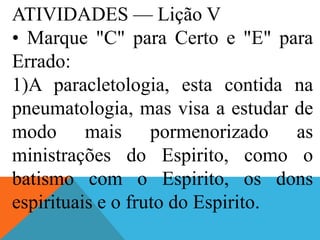 ATIVIDADES — Lição V
• Marque "C" para Certo e "E" para
Errado:
1)A paracletologia, esta contida na
pneumatologia, mas visa a estudar de
modo mais pormenorizado as
ministrações do Espirito, como o
batismo com o Espirito, os dons
espirituais e o fruto do Espirito.
 