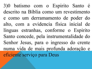 3)0 batismo com o Espirito Santo é
descrito na Bíblia como um revestimento
e como um derramamento de poder do
alto, com a evidencia física inicial de
línguas estranhas, conforme o Espirito
Santo concede, pela instrumentalidade do
Senhor Jesus, para o ingresso do crente
numa vida de mais profunda adoração e
eficiente serviço para Deus
 