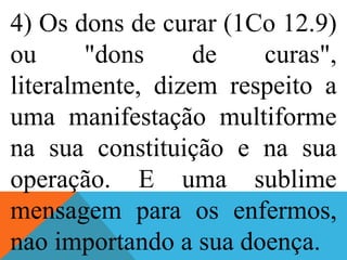 4) Os dons de curar (1Co 12.9)
ou "dons de curas",
literalmente, dizem respeito a
uma manifestação multiforme
na sua constituição e na sua
operação. E uma sublime
mensagem para os enfermos,
nao importando a sua doença.
 
