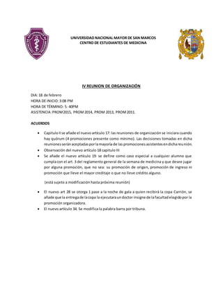 UNIVERSIDAD NACIONAL MAYOR DE SAN MARCOS
CENTRO DE ESTUDIANTES DE MEDICINA
IV REUNION DE ORGANIZACIÓN
DIA:18 de febrero
HORA DE INICIO:3:08 PM
HORA DE TÉRMINO: 5: 40PM
ASISTENCIA:PROM2015, PROM2014, PROM 2013, PROM2011.
ACUERDOS
 CapituloIIse añade el nuevo artículo 17: las reuniones de organización se iniciara cuando
hay quórum (4 promociones presente como mínimo). Las decisiones tomadas en dicha
reunionesseránaceptadasporlamayoría de las promocionesasistentesendichareunión.
 Observación del nuevo artículo 18 capitulo III
 Se añade el nuevo artículo 19: se define como caso especial a cualquier alumno que
cumplacon el art. 3 del reglamento general de la semana de medicina y que desee jugar
por alguna promoción, que no sea: su promoción de origen, promoción de ingreso ni
promoción que lleve el mayor creditaje o que no lleve crédito alguno.
(está sujeto a modificación hasta próxima reunión)
 El nuevo art 28 se otorga 1 pase a la noche de gala a quien recibirá la copa Carrión, se
añade que la entregade lacopa la ejecutaraundoctor insigne de lafacultadelegidopor la
promoción organizadora.
 El nuevo artículo 34. Se modifica la palabra barra por tribuna.
 