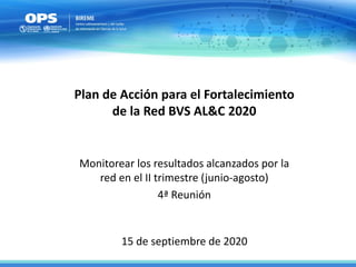 15 de septiembre de 2020
Plan de Acción para el Fortalecimiento
de la Red BVS AL&C 2020
Monitorear los resultados alcanzados por la
red en el II trimestre (junio-agosto)
4ª Reunión
 