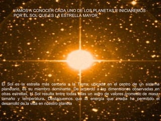 VAMOS A CONOCER CADA UNO DE LOS PLANETAS E INICIAREMOS POR EL SOL QUE ES LA ESTRELLA MAYOR . El Sol es la estrella más cercana a la Tierra; ubicada en el centro de un sistema planetario, es su miembro dominante. De acuerdo a las dimensiones observadas en otras estrellas, el Sol resulta entre todas ellas un astro de valores  promedio  de masa, tamaño y temperatura. Destaquemos que la energía que irradia ha permitido el desarrollo de la vida en nuestro planeta  