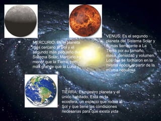 MERCURIO: Es el planeta más cercano al Sol y el segundo más pequeño del Sistema Solar. Mercurio es menor que la Tierra, pero más grande que la Luna   VENUS: Es el segundo planeta del Sistema Solar y el más semejante a La Tierra por su tamaño, masa, densidad y volumen. Los dos se formaron en la misma época, a partir de la misma nebulosa   TIERRA: Es nuestro planeta y el único habitado. Está en la ecosfera, un espacio que rodea al Sol y que tiene las condiciones necesarias para que exista vida   