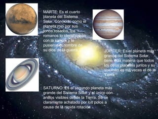 MARTE: Es el cuarto planeta del Sistema Solar. Conocido como el planeta rojo por sus tonos rosados, los romanos lo identificaban con la sangre y le pusieron el nombre de su dios de la guerra   JUPITER: Es el planeta más grande del Sistema Solar, tiene más materia que todos los otros planetas juntos y su volumen es mil veces el de la Tierra  SATURNO: Es el segundo planeta más grande del Sistema Solar y el único con anillos visibles desde la Tierra. Se ve claramente achatado por los polos a causa de la rápida rotación   