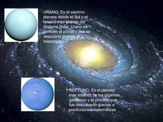 URANO: Es el séptimo planeta desde el Sol y el tercero más grande del Sistema Solar. Urano es también el primero que se descubrió gracias al telescopio   NEPTUNO: Es el planeta más exterior de los gigantes gaseosos y el primero que fue descubierto gracias a predicciones matemáticas   