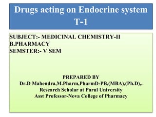 Drugs acting on Endocrine system
T-1
SUBJECT:- MEDICINAL CHEMISTRY-II
B.PHARMACY
SEMSTER:- V SEM
PREPARED BY
Dr.D Mahendra,M.Pharm,PharmD-PB,(MBA),(Ph.D),.
Research Scholar at Parul University
Asst Professor-Nova College of Pharmacy
 