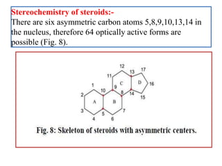 Stereochemistry of steroids:-
There are six asymmetric carbon atoms 5,8,9,10,13,14 in
the nucleus, therefore 64 optically active forms are
possible (Fig. 8).
 