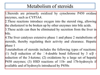 Metabolism of steroids
1.Steroids are primarily oxidized by cytochrome P450 oxidase
enzymes, such as CYP3A4.
2.These reactions introduce oxygen into the steroid ring, allowing
the cholesterol to be broken up by other enzymes into bile acids.
3.These acids can then be eliminated by secretion from the liver in
bile.
4.The liver catalyses extensive phase 1 and phase 2 metabolisms of
steroids, thereby regulating their activity and clearance. Hepatic
phase 1
5.metabolism of steroids includes the following types of reactions:
(1) 5α/β reduction of the 4-double bond followed by 3 α/β -
reduction of the 3-ketone; (2) oxidations by a large set of hepatic
P450 enzymes; (3) HSD reactions of 11b- and 17b-hydroxyls if
available and of hydroxyls introduced by P450s
 