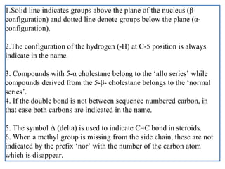 1.Solid line indicates groups above the plane of the nucleus (β-
configuration) and dotted line denote groups below the plane (α-
configuration).
2.The configuration of the hydrogen (-H) at C-5 position is always
indicate in the name.
3. Compounds with 5-α cholestane belong to the ‘allo series’ while
compounds derived from the 5-β- cholestane belongs to the ‘normal
series’.
4. If the double bond is not between sequence numbered carbon, in
that case both carbons are indicated in the name.
5. The symbol Δ (delta) is used to indicate C=C bond in steroids.
6. When a methyl group is missing from the side chain, these are not
indicated by the prefix ‘nor’ with the number of the carbon atom
which is disappear.
 
