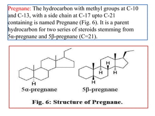 Pregnane: The hydrocarbon with methyl groups at C-10
and C-13, with a side chain at C-17 upto C-21
containing is named Pregnane (Fig. 6). It is a parent
hydrocarbon for two series of steroids stemming from
5α-pregnane and 5β-pregnane (C=21).
 