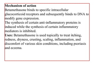 Mechanism of action
Betamethasone binds to specific intracellular
glucocorticoid receptors and subsequently binds to DNA to
modify gene expression.
The synthesis of certain anti-inflammatory proteins is
induced while the synthesis of certain inflammatory
mediators is inhibited.
Uses: Betamethasone is used topically to treat itching,
redness, dryness, crusting, scaling, inflammation, and
discomfort of various skin conditions, including psoriasis
and eczema.
 