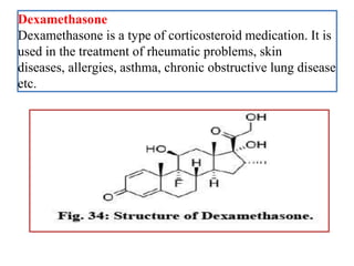 Dexamethasone
Dexamethasone is a type of corticosteroid medication. It is
used in the treatment of rheumatic problems, skin
diseases, allergies, asthma, chronic obstructive lung disease
etc.
 