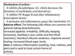 Mechanism of action:-
It inhibits phospholipase A2, which decreases the
formation of arachidonic acid derivatives.
It inhibits NF-Kappa B and other inflammatory
transcription factors.
It promotes anti-inflammatory genes like interleukin-10.
Adverse effect: The following side effects are common for
patients taking dexamethasone.
Increased appetite. Irritability. Difficulty sleeping
(insomnia), Swelling in your ankles and feet (fluid
retention), Heartburn.Muscle weakness. Impaired wound
healing. Increased blood sugar levels.
Uses: It relieves inflammation (swelling, heat, redness, and
pain) and is used to treat certain forms of
arthritis.
 