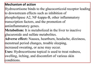 Mechanism of action
Hydrocortisone binds to the glucocorticoid receptor leading
to downstream effects such as inhibition of
phospholipase A2, NF-kappa-B, other inflammatory
transcription factors, and the promotion of
antiinflammatory genes.
Metabolism: It is metabolized in the liver to inactive
glucuronide and sulfate metabolites.
Adverse effect: Nausea, heartburn, headache, dizziness,
menstrual period changes, trouble sleeping,
increased sweating, or acne may occur.
Uses: Hydrocortisone topical is used to treat redness,
swelling, itching, and discomfort of various skin
conditions.
 