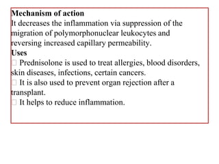 Mechanism of action
It decreases the inflammation via suppression of the
migration of polymorphonuclear leukocytes and
reversing increased capillary permeability.
Uses
Prednisolone is used to treat allergies, blood disorders,
skin diseases, infections, certain cancers.
It is also used to prevent organ rejection after a
transplant.
It helps to reduce inflammation.
 