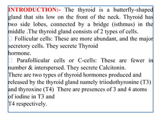 INTRODUCTION:- The thyroid is a butterfly-shaped
gland that sits low on the front of the neck. Thyroid has
two side lobes, connected by a bridge (isthmus) in the
middle .The thyroid gland consists of 2 types of cells.
Follicular cells: These are more abundant, and the major
secretory cells. They secrete Thyroid
hormone.
Parafollicular cells or C-cells: These are fewer in
number & interspersed. They secrete Calcitonin.
There are two types of thyroid hormones produced and
released by the thyroid gland namely triiodothyronine (T3)
and thyroxine (T4) There are presences of 3 and 4 atoms
of iodine in T3 and
T4 respectively.
 