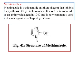 Methimazole:-
Methimazole is a thionamide antithyroid agent that inhibits
the synthesis of thyroid hormones . It was first introduced
as an antithyroid agent in 1949 and is now commonly used
in the management of hyperthyroidism
 