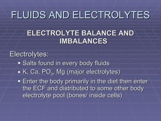 FLUIDS AND ELECTROLYTES ELECTROLYTE BALANCE AND IMBALANCES Electrolytes: Salts found in every body fluids K, Ca, PO 3 , Mg (major electrolytes) Enter the body primarily in the diet then enter the ECF and distributed to some other body electrolyte pool (bones/ inside cells) 