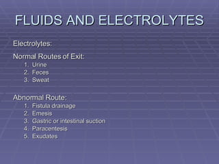 FLUIDS AND ELECTROLYTES Electrolytes: Normal Routes of Exit: Urine Feces Sweat Abnormal Route: Fistula drainage Emesis Gastric or intestinal suction Paracentesis Exudates 