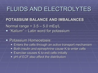 FLUIDS AND ELECTROLYTES POTASSIUM BALANCE AND IMBALANCES Normal range = 3.5 – 5.0 mEq/L “ Kalium”  – Latin word for potassium Potassium Homeostasis: Enters the cells through an active transport mechanism Both insulin and epinephrine cause K to enter cells Exercise causes K to exit cells initially pH of ECF also affect the distribution 