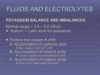 FLUIDS AND ELECTROLYTES POTASSIUM BALANCE AND IMBALANCES Normal range = 3.5 – 5.0 mEq/L “ Kalium”  – Latin word for potassium Factors that causes K shift A. Accumulation of carbonic acid May cause a mild ECF shift B. Accumulation of mineral acids Causes significant extracellular K shift C. Accumulation of organic acids Does not in itself cause a K shift 
