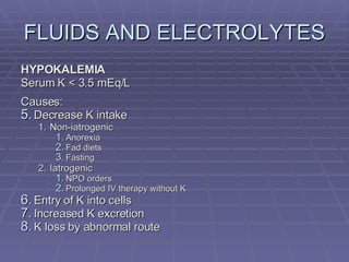 FLUIDS AND ELECTROLYTES HYPOKALEMIA Serum K < 3.5 mEq/L Causes: Decrease K intake Non-iatrogenic Anorexia Fad diets Fasting Iatrogenic NPO orders Prolonged IV therapy without K Entry of K into cells Increased K excretion K loss by abnormal route 