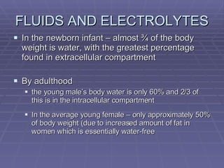 FLUIDS AND ELECTROLYTES In the newborn infant – almost ¾ of the body weight is water, with the greatest percentage found in extracellular compartment By adulthood the young male’s body water is only 60% and 2/3 of this is in the intracellular compartment In the average young female – only approximately 50% of body weight (due to increased amount of fat in women which is essentially water-free 