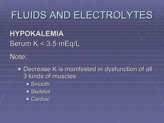 FLUIDS AND ELECTROLYTES HYPOKALEMIA Serum K < 3.5 mEq/L Note: Decrease K is manifested in dysfunction of all 3 kinds of muscles: Smooth Skeletal Cardiac 