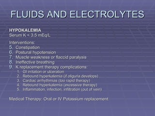 FLUIDS AND ELECTROLYTES HYPOKALEMIA Serum K < 3.5 mEq/L Interventions: Constipation Postural hypotension Muscle weakness or flaccid paralysis Ineffective breathing K replacement therapy complications: GI irritation or ulceration Rebound hyperkalemia (if oliguria develops) Cardiac arrhythmias (too rapid therapy) Rebound hyperkalemia (excessive therapy) Inflammation, infection, infiltration (out of vein) Medical Therapy: Oral or IV Potassium replacement 