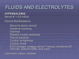 FLUIDS AND ELECTROLYTES HYPERKALEMIA Serum K > 5.0 mEq/L Clinical Manifestations: Serum K above normal Intestinal cramping Diarrhea Skeletal muscle weakness Flaccid paralysis Cardiac arrhythmias Cardiac arrest ECG changes: peaked narrow T-waves, shortened QT intervals, widened QRS, sine wave Laboratory values: acidosis 