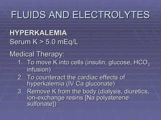 FLUIDS AND ELECTROLYTES HYPERKALEMIA Serum K > 5.0 mEq/L Medical Therapy: To move K into cells (insulin, glucose, HCO 3  infusion) To counteract the cardiac effects of hyperkalemia (IV Ca gluconate) Remove K from the body (dialysis, diuretics, ion-exchange resins [Na polysterene sulfonate]) 