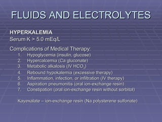 FLUIDS AND ELECTROLYTES HYPERKALEMIA Serum K > 5.0 mEq/L Complications of Medical Therapy: Hypoglycemia (insulin, glucose) Hypercalcemia (Ca gluconate) Metabolic alkalosis (IV HCO 3 ) Rebound hypokalemia (excessive therapy) Inflammation, infection, or infiltration (IV therapy) Aspiration pneumonitis (oral ion-exchange resin) Constipation (oral ion-exchange resin without sorbitol) Kayexalate – ion-exchange resin (Na polysterene sulfonate) 