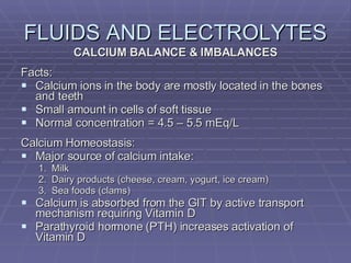 FLUIDS AND ELECTROLYTES CALCIUM BALANCE & IMBALANCES Facts: Calcium ions in the body are mostly located in the bones and teeth Small amount in cells of soft tissue Normal concentration = 4.5 – 5.5 mEq/L Calcium Homeostasis: Major source of calcium intake: Milk Dairy products (cheese, cream, yogurt, ice cream) Sea foods (clams) Calcium is absorbed from the GIT by active transport mechanism requiring Vitamin D Parathyroid hormone (PTH) increases activation of Vitamin D 