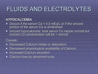 FLUIDS AND ELECTROLYTES HYPOCALCEMIA Occurs if the serum Ca < 4.5 mEq/L or if the ionized portion of the serum Ca is diminished Ionized hypocalcemia: total serum Ca maybe normal but ionized Ca concentration will be < normal Causes: Decreased Calcium intake or absorption Decreased physiological availability of Calcium Increased Calcium excretion Calcium loss by abnormal route 