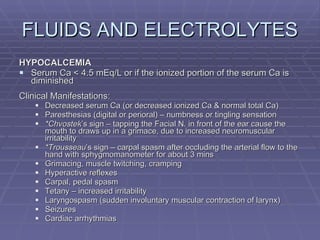 FLUIDS AND ELECTROLYTES HYPOCALCEMIA Serum Ca < 4.5 mEq/L or if the ionized portion of the serum Ca is diminished Clinical Manifestations: Decreased serum Ca (or decreased ionized Ca & normal total Ca) Paresthesias (digital or perioral) – numbness or tingling sensation *Chvostek ’s sign – tapping the Facial N. in front of the ear cause the mouth to draws up in a grimace, due to increased neuromuscular irritability *Trousseau ’s sign – carpal spasm after occluding the arterial flow to the hand with sphygmomanometer for about 3 mins Grimacing, muscle twitching, cramping Hyperactive reflexes Carpal, pedal spasm Tetany – increased irritability Laryngospasm (sudden involuntary muscular contraction of larynx) Seizures Cardiac arrhythmias 
