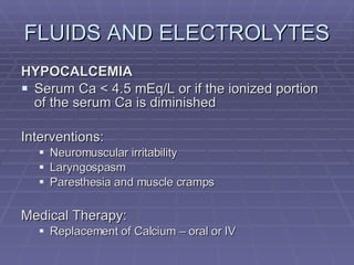 FLUIDS AND ELECTROLYTES HYPOCALCEMIA Serum Ca < 4.5 mEq/L or if the ionized portion of the serum Ca is diminished Interventions: Neuromuscular irritability Laryngospasm Paresthesia and muscle cramps Medical Therapy: Replacement of Calcium – oral or IV 
