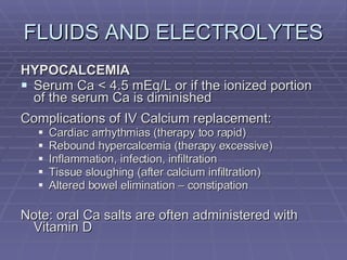 FLUIDS AND ELECTROLYTES HYPOCALCEMIA Serum Ca < 4.5 mEq/L or if the ionized portion of the serum Ca is diminished Complications of IV Calcium replacement: Cardiac arrhythmias (therapy too rapid) Rebound hypercalcemia (therapy excessive) Inflammation, infection, infiltration Tissue sloughing (after calcium infiltration) Altered bowel elimination – constipation Note: oral Ca salts are often administered with Vitamin D 