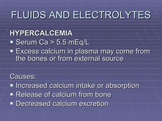 FLUIDS AND ELECTROLYTES HYPERCALCEMIA Serum Ca > 5.5 mEq/L Excess calcium in plasma may come from the bones or from external source Causes: Increased calcium intake or absorption Release of calcium from bone Decreased calcium excretion 