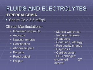 FLUIDS AND ELECTROLYTES HYPERCALCEMIA Serum Ca > 5.5 mEq/L Clinical Manifestations: Increased serum Ca Anorexia Nausea, emesis Constipation Abdominal pain Polyuria Renal calculi Fatigue Muscle weakness Impaired reflexes Headache Confusion, lethargy Personality change Psychosis Cardiac arrest ECG changes:  shortened  QT interval 