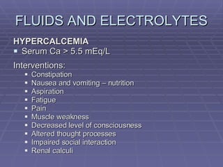 FLUIDS AND ELECTROLYTES HYPERCALCEMIA Serum Ca > 5.5 mEq/L Interventions: Constipation Nausea and vomiting – nutrition Aspiration Fatigue Pain Muscle weakness Decreased level of consciousness Altered thought processes Impaired social interaction Renal calculi 