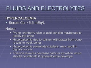 FLUIDS AND ELECTROLYTES HYPERCALCEMIA Serum Ca > 5.5 mEq/L Notes: Prune, cranberry juice or acid ash diet maybe use to acidify the urine Hypercalcemia due to calcium withdrawal from bone results to weak bones Hypercalcemia potentiates digitalis, may result to digitalis toxicity Thiazide diuretics decrease calcium excretion which should be withheld if hypercalcemia develops 