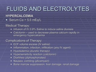 FLUIDS AND ELECTROLYTES HYPERCALCEMIA Serum Ca > 5.5 mEq/L Medical Therapy: Infusion of IV 0.9% Saline to induce saline diuresis Calcitonin – used to decrease plasma calcium rapidly in emergency hypercalcemia Complications of Therapy: ECF volume excess (IV saline) Inflammation, infection, infiltration (any IV agent) Hypokalemia (diuretic therapy) Hypersensitivity reaction (calcitonin) Diarhhea (diphosphonates) Nausea, vomiting (plicamysin) Bone marrow suppression, liver damage, renal damage 