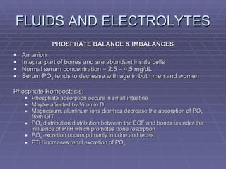 FLUIDS AND ELECTROLYTES PHOSPHATE BALANCE & IMBALANCES An anion Integral part of bones and are abundant inside cells Normal serum concentration = 2.5 – 4.5 mg/dL Serum PO 4  tends to decrease with age in both men and women Phosphate Homeostasis: Phosphate absorption occurs in small intestine Maybe affected by Vitamin D Magnesium, aluminum ions diarrhea decrease the absorption of PO 4  from GIT PO 4  distribution distribution between the ECF and bones is under the influence of PTH which promotes bone resorption PO 4  excretion occurs primarily in urine and feces PTH increases renal excretion of PO 4 