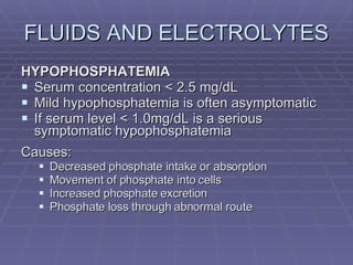 FLUIDS AND ELECTROLYTES HYPOPHOSPHATEMIA Serum concentration < 2.5 mg/dL Mild hypophosphatemia is often asymptomatic If serum level < 1.0mg/dL is a serious symptomatic hypophosphatemia Causes: Decreased phosphate intake or absorption Movement of phosphate into cells Increased phosphate excretion Phosphate loss through abnormal route 